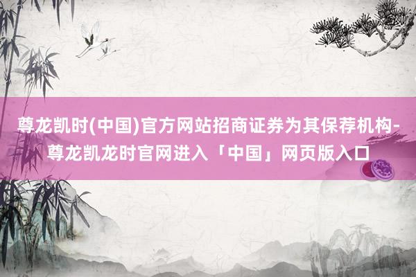 尊龙凯时(中国)官方网站招商证券为其保荐机构-尊龙凯龙时官网进入「中国」网页版入口