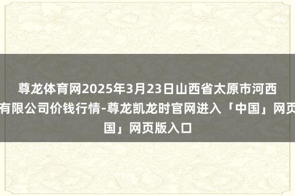 尊龙体育网2025年3月23日山西省太原市河西农居品有限公司价钱行情-尊龙凯龙时官网进入「中国」网页版入口