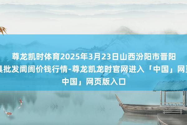 尊龙凯时体育2025年3月23日山西汾阳市晋阳农副家具批发阛阓价钱行情-尊龙凯龙时官网进入「中国」网页版入口