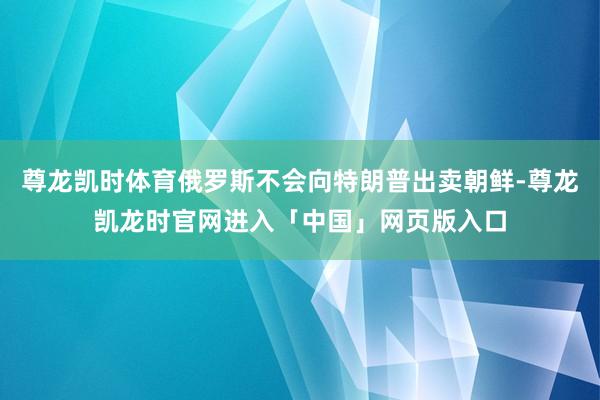 尊龙凯时体育俄罗斯不会向特朗普出卖朝鲜-尊龙凯龙时官网进入「中国」网页版入口