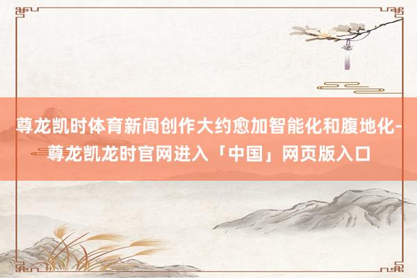 尊龙凯时体育新闻创作大约愈加智能化和腹地化-尊龙凯龙时官网进入「中国」网页版入口
