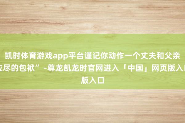 凯时体育游戏app平台谨记你动作一个丈夫和父亲应尽的包袱” -尊龙凯龙时官网进入「中国」网页版入口