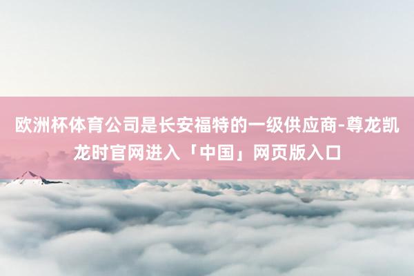 欧洲杯体育公司是长安福特的一级供应商-尊龙凯龙时官网进入「中国」网页版入口