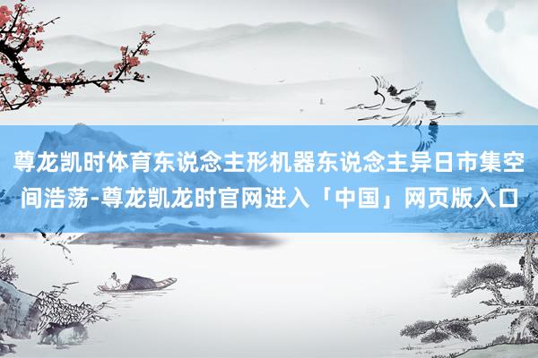 尊龙凯时体育东说念主形机器东说念主异日市集空间浩荡-尊龙凯龙时官网进入「中国」网页版入口