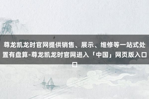 尊龙凯龙时官网提供销售、展示、维修等一站式处置有盘算-尊龙凯龙时官网进入「中国」网页版入口