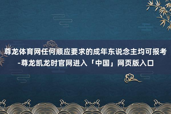 尊龙体育网任何顺应要求的成年东说念主均可报考-尊龙凯龙时官网进入「中国」网页版入口