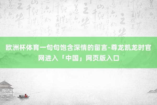 欧洲杯体育一句句饱含深情的留言-尊龙凯龙时官网进入「中国」网页版入口