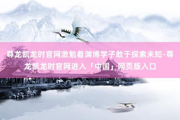 尊龙凯龙时官网激勉着渊博学子敢于探索未知-尊龙凯龙时官网进入「中国」网页版入口