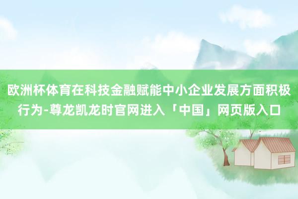 欧洲杯体育在科技金融赋能中小企业发展方面积极行为-尊龙凯龙时官网进入「中国」网页版入口
