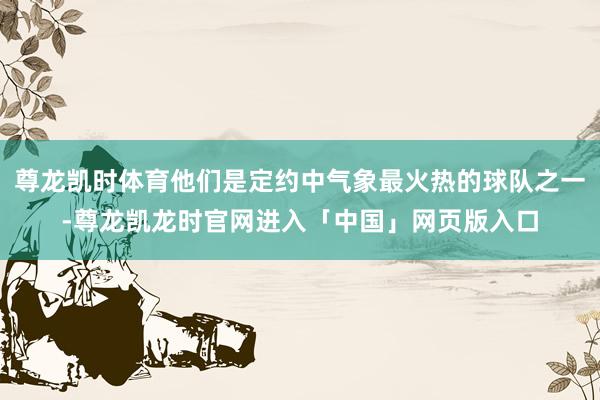 尊龙凯时体育他们是定约中气象最火热的球队之一-尊龙凯龙时官网进入「中国」网页版入口