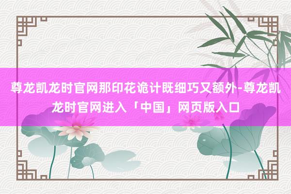 尊龙凯龙时官网那印花诡计既细巧又额外-尊龙凯龙时官网进入「中国」网页版入口