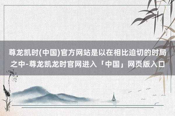 尊龙凯时(中国)官方网站是以在相比迫切的时局之中-尊龙凯龙时官网进入「中国」网页版入口