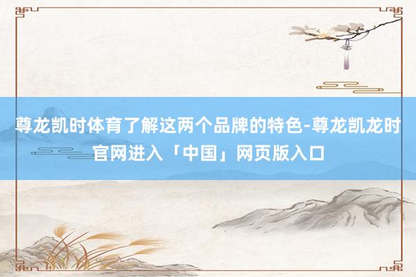 尊龙凯时体育了解这两个品牌的特色-尊龙凯龙时官网进入「中国」网页版入口