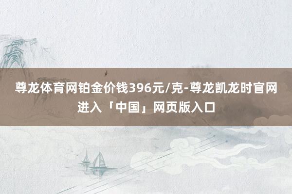 尊龙体育网铂金价钱396元/克-尊龙凯龙时官网进入「中国」网页版入口
