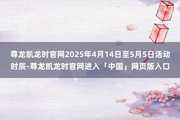 尊龙凯龙时官网2025年4月14日至5月5日活动时辰-尊龙凯龙时官网进入「中国」网页版入口