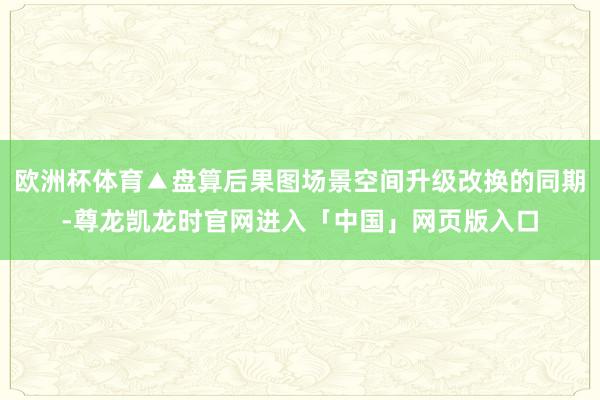 欧洲杯体育▲盘算后果图场景空间升级改换的同期-尊龙凯龙时官网进入「中国」网页版入口