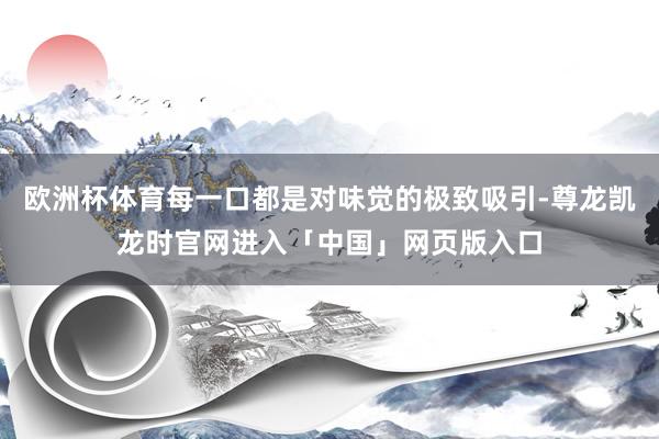 欧洲杯体育每一口都是对味觉的极致吸引-尊龙凯龙时官网进入「中国」网页版入口