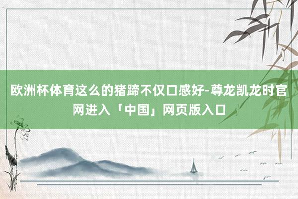 欧洲杯体育这么的猪蹄不仅口感好-尊龙凯龙时官网进入「中国」网页版入口