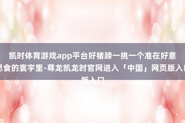 凯时体育游戏app平台好猪蹄一挑一个准在好意思食的寰宇里-尊龙凯龙时官网进入「中国」网页版入口