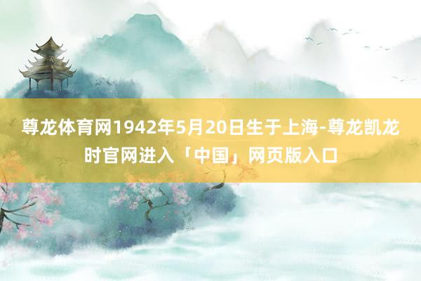 尊龙体育网1942年5月20日生于上海-尊龙凯龙时官网进入「中国」网页版入口