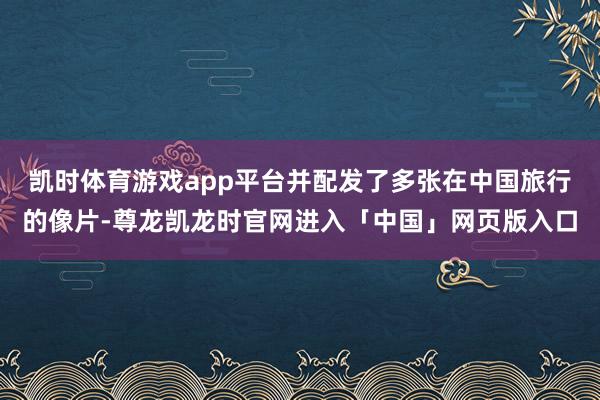 凯时体育游戏app平台并配发了多张在中国旅行的像片-尊龙凯龙时官网进入「中国」网页版入口