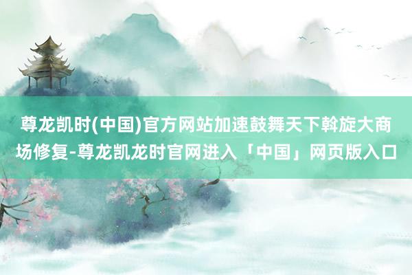 尊龙凯时(中国)官方网站加速鼓舞天下斡旋大商场修复-尊龙凯龙时官网进入「中国」网页版入口