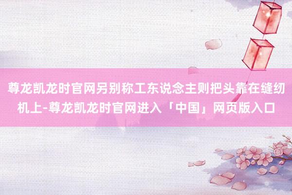 尊龙凯龙时官网另别称工东说念主则把头靠在缝纫机上-尊龙凯龙时官网进入「中国」网页版入口