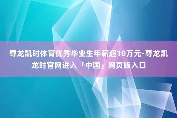 尊龙凯时体育优秀毕业生年薪超10万元-尊龙凯龙时官网进入「中国」网页版入口