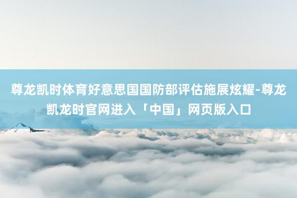 尊龙凯时体育好意思国国防部评估施展炫耀-尊龙凯龙时官网进入「中国」网页版入口