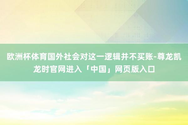 欧洲杯体育国外社会对这一逻辑并不买账-尊龙凯龙时官网进入「中国」网页版入口