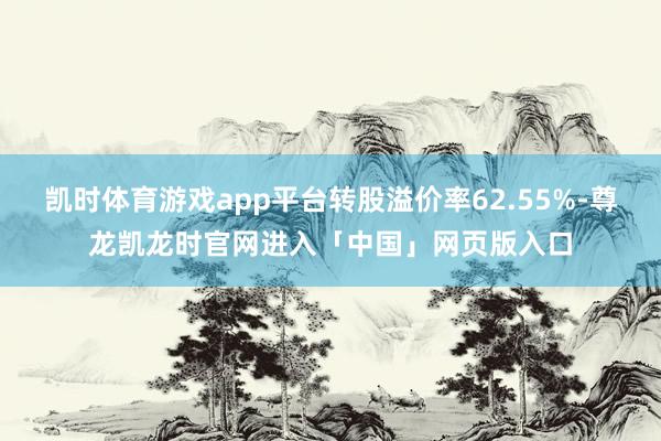 凯时体育游戏app平台转股溢价率62.55%-尊龙凯龙时官网进入「中国」网页版入口