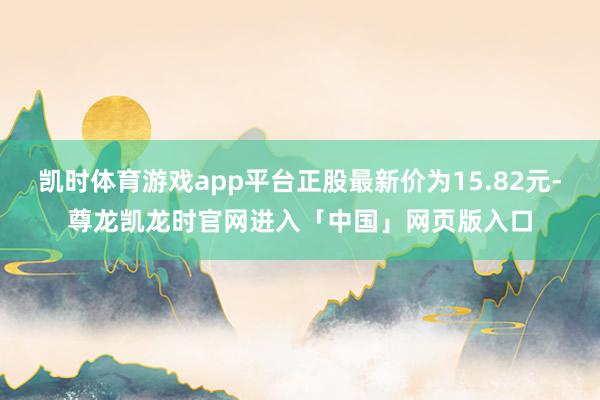 凯时体育游戏app平台正股最新价为15.82元-尊龙凯龙时官网进入「中国」网页版入口