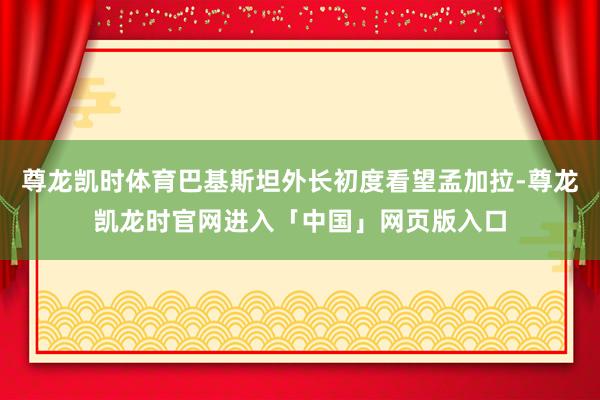 尊龙凯时体育巴基斯坦外长初度看望孟加拉-尊龙凯龙时官网进入「中国」网页版入口