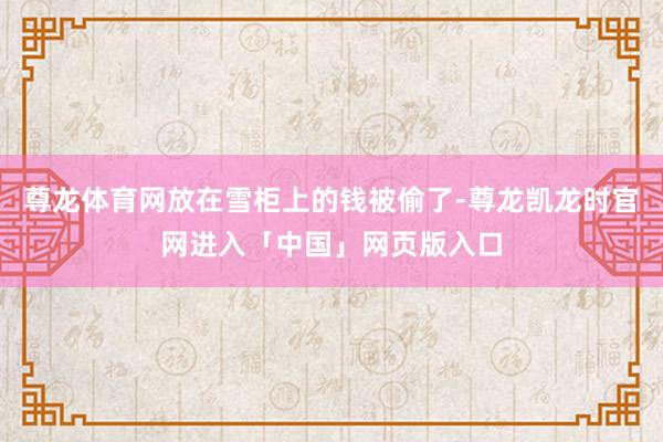 尊龙体育网放在雪柜上的钱被偷了-尊龙凯龙时官网进入「中国」网页版入口