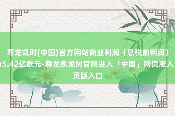 尊龙凯时(中国)官方网站商业利润（息税前利润）为5.42亿欧元-尊龙凯龙时官网进入「中国」网页版入口