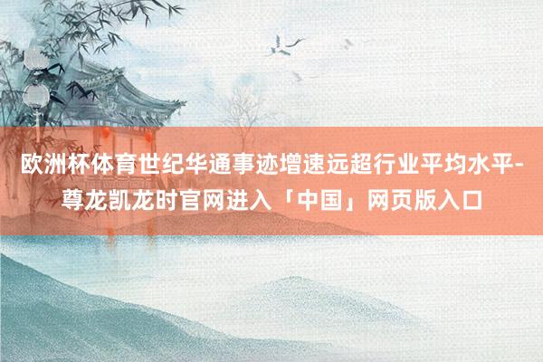 欧洲杯体育世纪华通事迹增速远超行业平均水平-尊龙凯龙时官网进入「中国」网页版入口