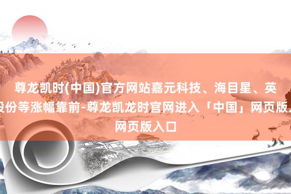 尊龙凯时(中国)官方网站嘉元科技、海目星、英联股份等涨幅靠前-尊龙凯龙时官网进入「中国」网页版入口