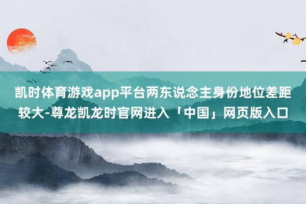 凯时体育游戏app平台两东说念主身份地位差距较大-尊龙凯龙时官网进入「中国」网页版入口