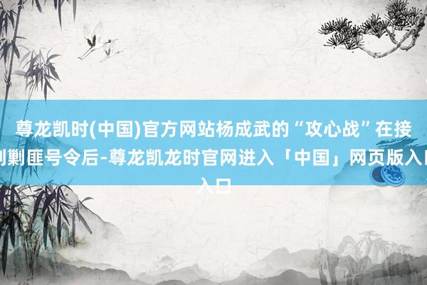 尊龙凯时(中国)官方网站杨成武的“攻心战”在接到剿匪号令后-尊龙凯龙时官网进入「中国」网页版入口