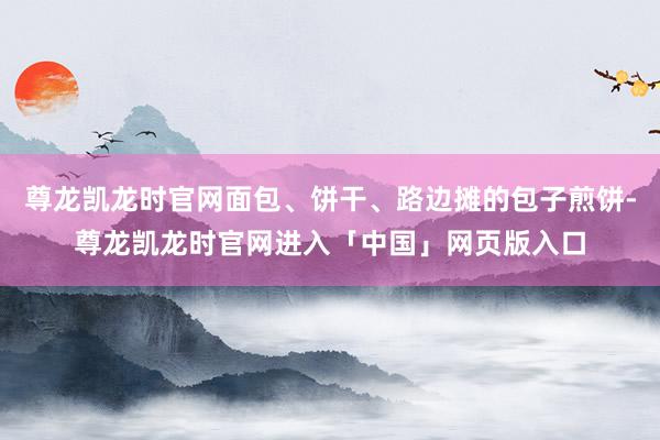 尊龙凯龙时官网面包、饼干、路边摊的包子煎饼-尊龙凯龙时官网进入「中国」网页版入口