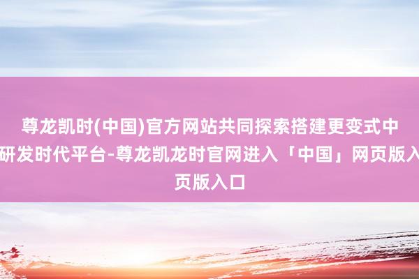 尊龙凯时(中国)官方网站共同探索搭建更变式中药研发时代平台-尊龙凯龙时官网进入「中国」网页版入口