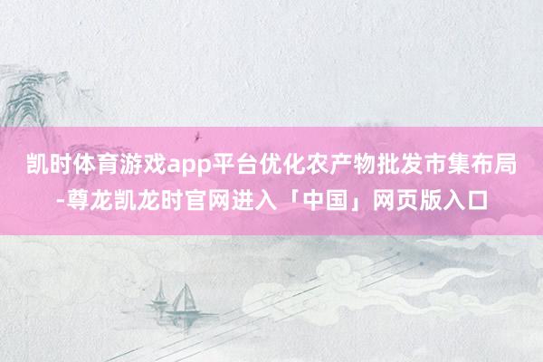 凯时体育游戏app平台优化农产物批发市集布局-尊龙凯龙时官网进入「中国」网页版入口