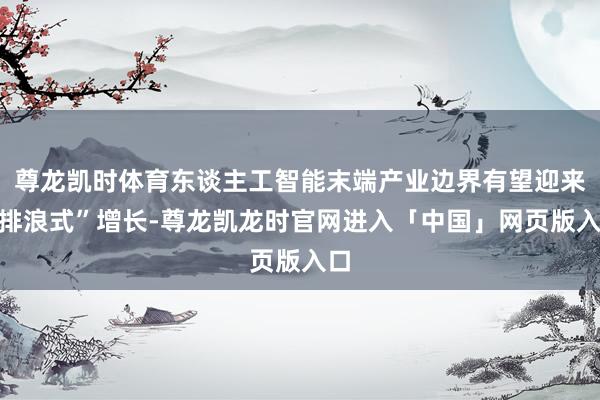 尊龙凯时体育东谈主工智能末端产业边界有望迎来“排浪式”增长-尊龙凯龙时官网进入「中国」网页版入口