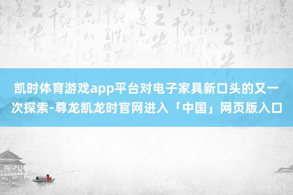 凯时体育游戏app平台对电子家具新口头的又一次探索-尊龙凯龙时官网进入「中国」网页版入口