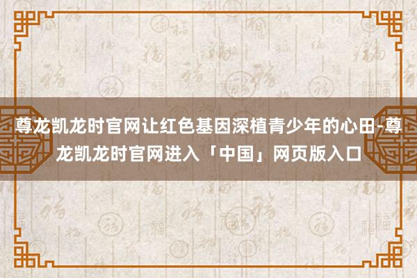 尊龙凯龙时官网让红色基因深植青少年的心田-尊龙凯龙时官网进入「中国」网页版入口