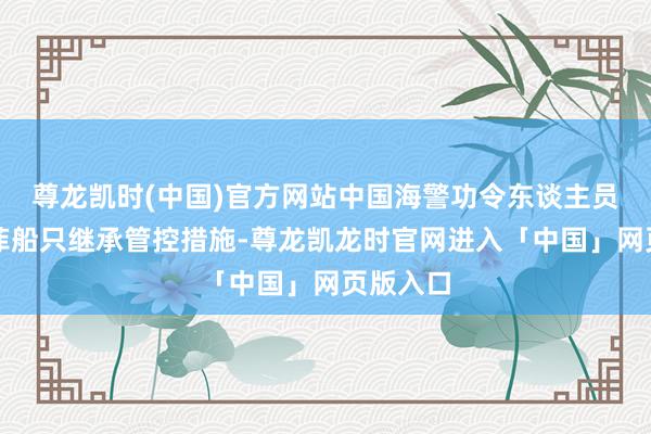 尊龙凯时(中国)官方网站中国海警功令东谈主员照章对菲船只继承管控措施-尊龙凯龙时官网进入「中国」网页版入口