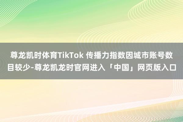 尊龙凯时体育TikTok 传播力指数因城市账号数目较少-尊龙凯龙时官网进入「中国」网页版入口