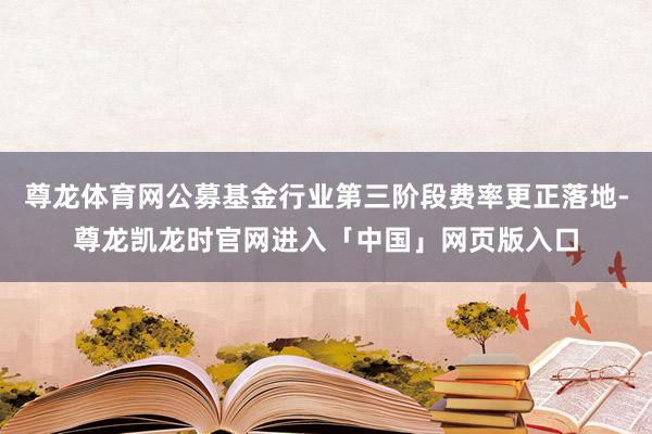 尊龙体育网公募基金行业第三阶段费率更正落地-尊龙凯龙时官网进入「中国」网页版入口
