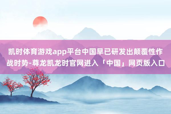 凯时体育游戏app平台中国早已研发出颠覆性作战时势-尊龙凯龙时官网进入「中国」网页版入口