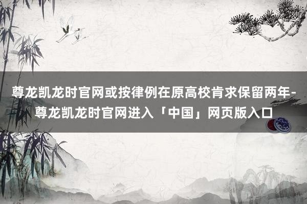尊龙凯龙时官网或按律例在原高校肯求保留两年-尊龙凯龙时官网进入「中国」网页版入口